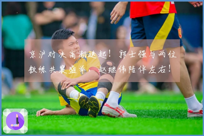 京沪对决高潮迭起！郭士强与两位教练共襄盛举，赵继伟陪伴左右！