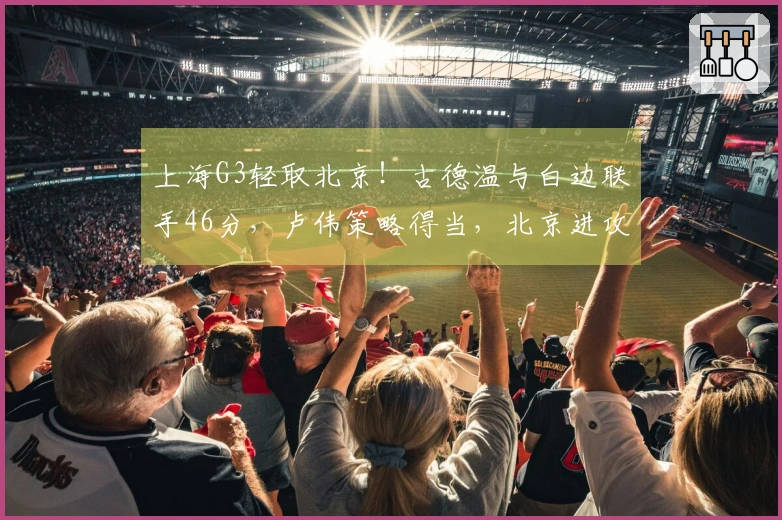 上海G3轻取北京！古德温与白边联手46分，卢伟策略得当，北京进攻低迷