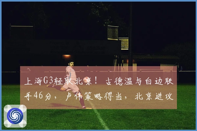 上海G3轻取北京！古德温与白边联手46分，卢伟策略得当，北京进攻低迷