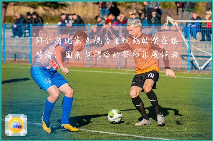 拜仁将比塞克视为金玟哉的潜在接替者；国米与穆哈的签约进展停滞不前